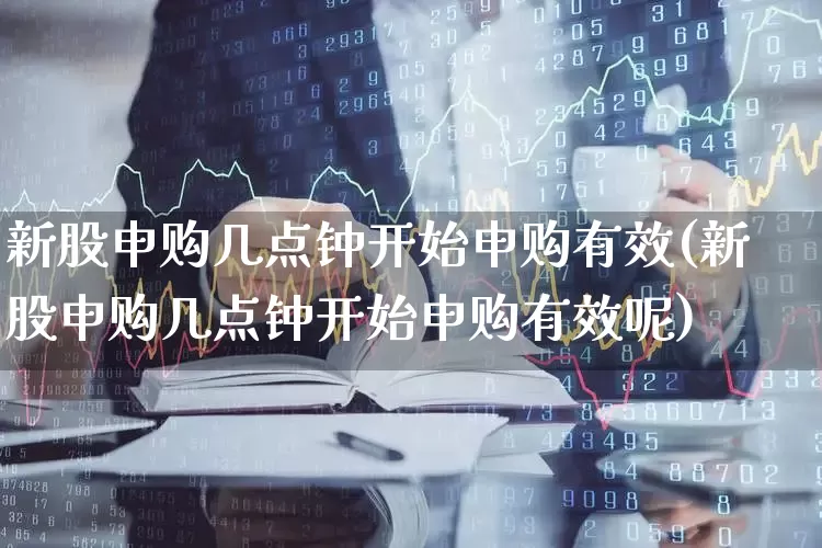 新股申购几点钟开始申购有效(新股申购几点钟开始申购有效呢)_https://www.wanyuyiyao.com_科创板_第1张