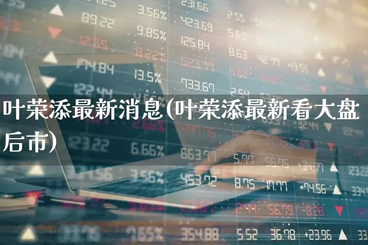 叶荣添最新消息(叶荣添最新看大盘后市)_https://www.wanyuyiyao.com_科创板_第1张