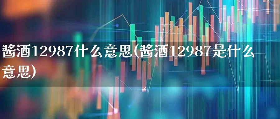 酱酒12987什么意思(酱酒12987是什么意思)_https://www.wanyuyiyao.com_上交所_第1张