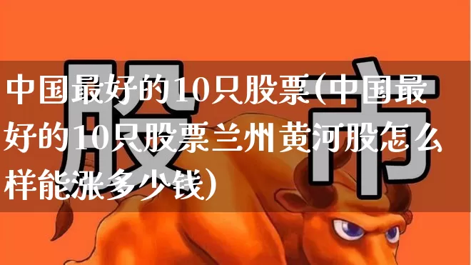 中国最好的10只股票(中国最好的10只股票兰州黄河股怎么样能涨多少钱)_https://www.wanyuyiyao.com_上交所_第1张