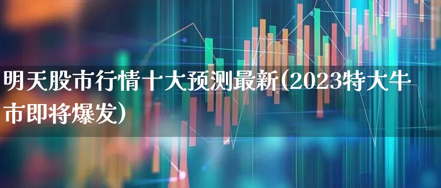 明天股市行情十大预测最新(2023特大牛市即将爆发)_https://www.wanyuyiyao.com_创业板_第1张