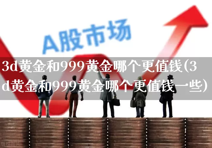 3d黄金和999黄金哪个更值钱(3d黄金和999黄金哪个更值钱一些)_https://www.wanyuyiyao.com_深交所_第1张
