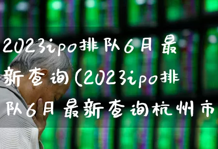 2023ipo排队6月最新查询(2023ipo排队6月最新查询杭州市联合银行)_https://www.wanyuyiyao.com_深交所_第1张