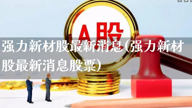 强力新材股最新消息(强力新材股最新消息股票)_https://www.wanyuyiyao.com_上交所_第1张