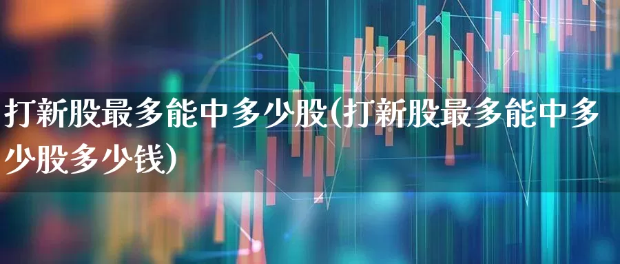 打新股最多能中多少股(打新股最多能中多少股多少钱)_https://www.wanyuyiyao.com_创业板_第1张