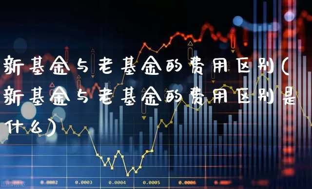 新基金与老基金的费用区别(新基金与老基金的费用区别是什么)_https://www.wanyuyiyao.com_北交所_第1张