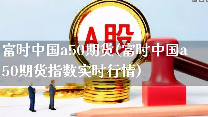 富时中国a50期货(富时中国a50期货指数实时行情)_https://www.wanyuyiyao.com_创业板_第1张