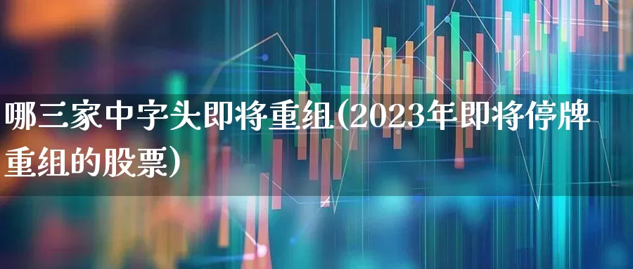 哪三家中字头即将重组(2023年即将停牌重组的股票)_https://www.wanyuyiyao.com_创业板_第1张