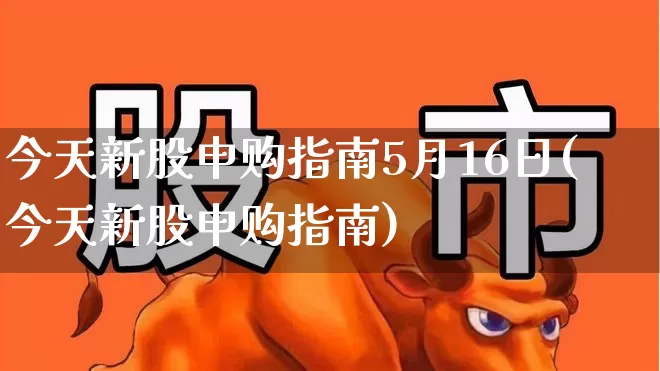 今天新股申购指南5月16日(今天新股申购指南)_https://www.wanyuyiyao.com_创业板_第1张
