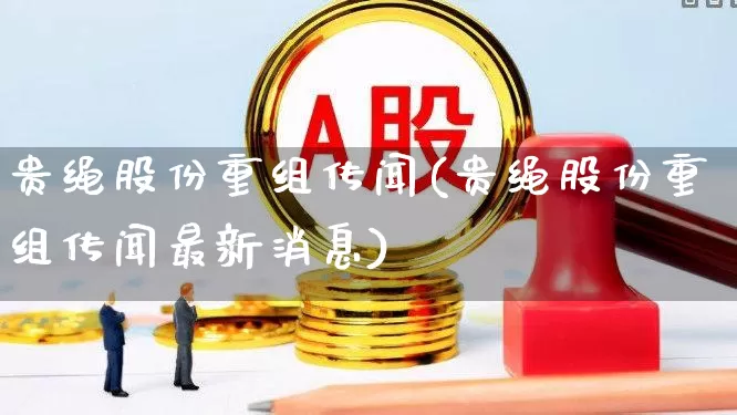 贵绳股份重组传闻(贵绳股份重组传闻最新消息)_https://www.wanyuyiyao.com_上交所_第1张
