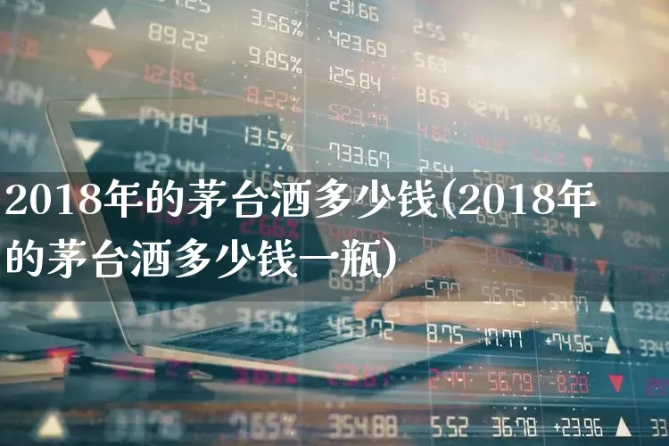 2018年的茅台酒多少钱(2018年的茅台酒多少钱一瓶)_https://www.wanyuyiyao.com_上交所_第1张