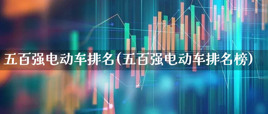 五百强电动车排名(五百强电动车排名榜)_https://www.wanyuyiyao.com_科创板_第1张