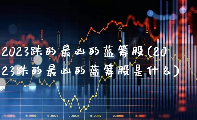 2023跌的最凶的蓝筹股(2023跌的最凶的蓝筹股是什么)_https://www.wanyuyiyao.com_北交所_第1张