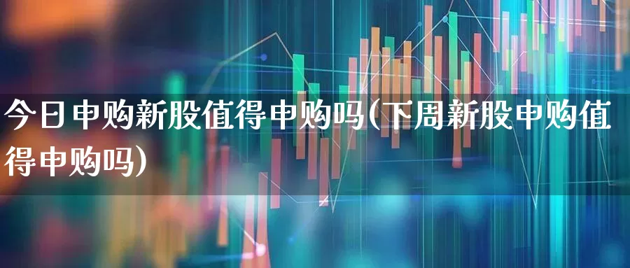 今日申购新股值得申购吗(下周新股申购值得申购吗)_https://www.wanyuyiyao.com_科创板_第1张