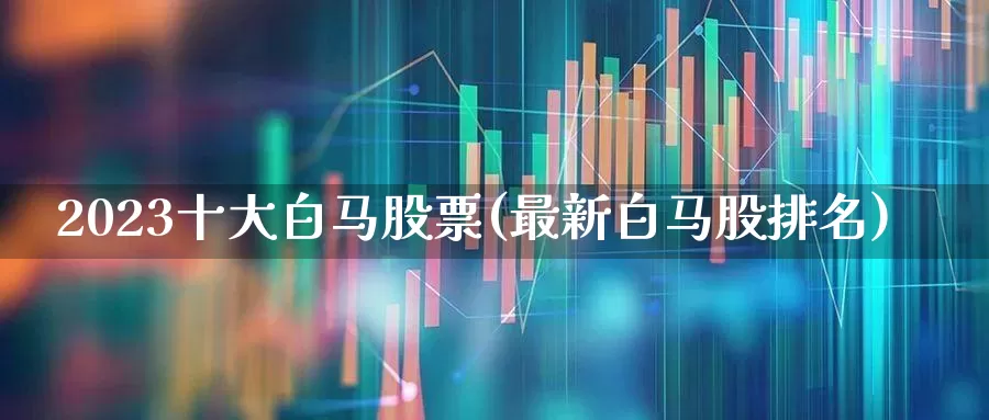 2023十大白马股票(最新白马股排名)_https://www.wanyuyiyao.com_深交所_第1张