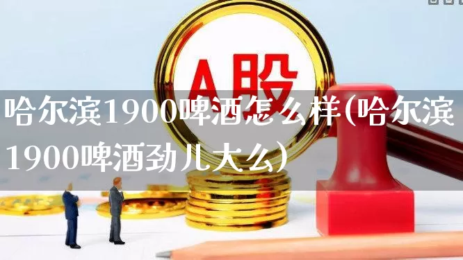 哈尔滨1900啤酒怎么样(哈尔滨1900啤酒劲儿大么)_https://www.wanyuyiyao.com_上交所_第1张