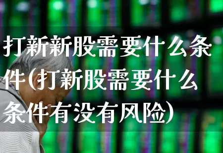 打新新股需要什么条件(打新股需要什么条件有没有风险)_https://www.wanyuyiyao.com_科创板_第1张