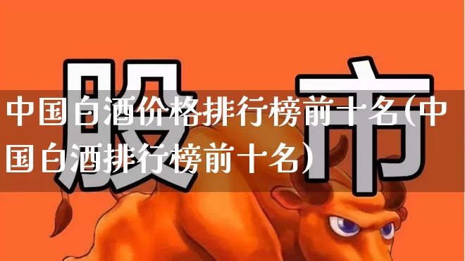 中国白酒价格排行榜前十名(中国白酒排行榜前十名)_https://www.wanyuyiyao.com_科创板_第1张