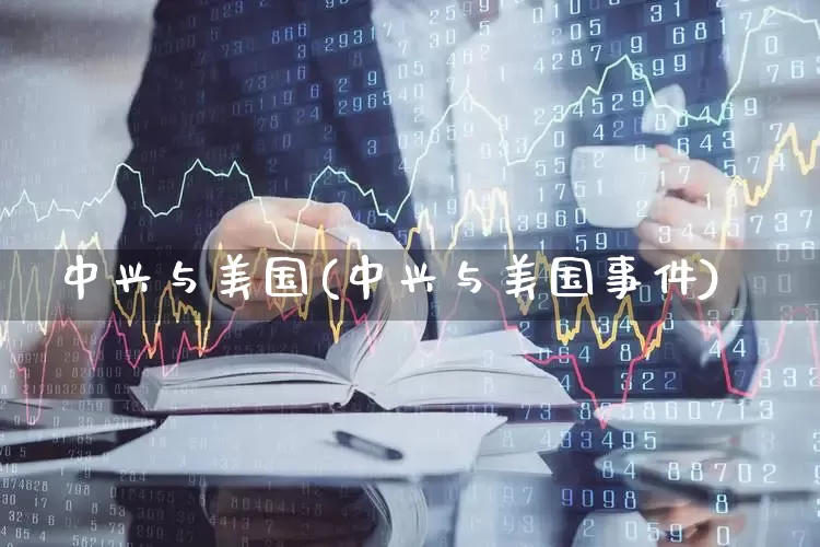 中兴与美国(中兴与美国事件)_https://www.wanyuyiyao.com_创业板_第1张