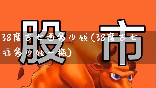 38度古七酒多少钱(38度古七酒多少钱一瓶)_https://www.wanyuyiyao.com_深交所_第1张