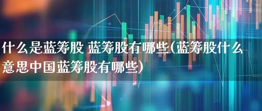 什么是蓝筹股 蓝筹股有哪些(蓝筹股什么意思中国蓝筹股有哪些)_https://www.wanyuyiyao.com_深交所_第1张