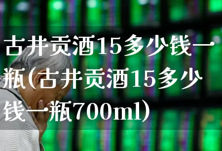 古井贡酒15多少钱一瓶(古井贡酒15多少钱一瓶700ml)_https://www.wanyuyiyao.com_北交所_第1张