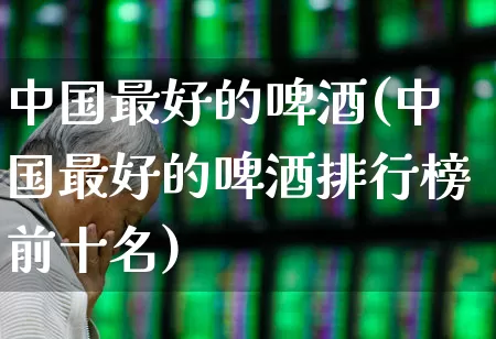 中国最好的啤酒(中国最好的啤酒排行榜前十名)_https://www.wanyuyiyao.com_深交所_第1张