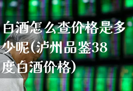 白酒怎么查价格是多少呢(泸州品鉴38度白酒价格)_https://www.wanyuyiyao.com_创业板_第1张