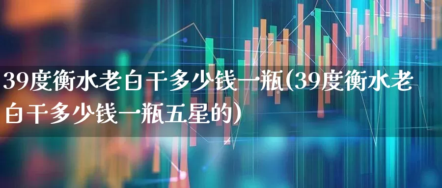 39度衡水老白干多少钱一瓶(39度衡水老白干多少钱一瓶五星的)_https://www.wanyuyiyao.com_上交所_第1张
