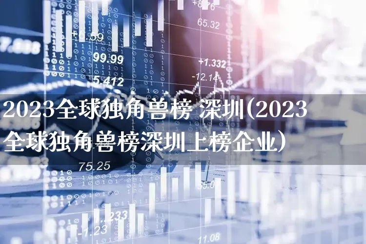 2023全球独角兽榜 深圳(2023全球独角兽榜深圳上榜企业)_https://www.wanyuyiyao.com_深交所_第1张