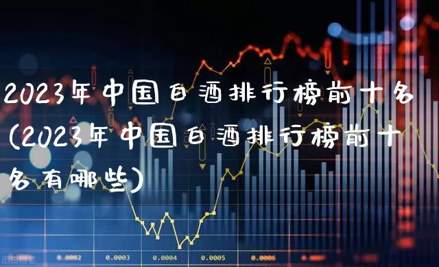 2023年中国白酒排行榜前十名(2023年中国白酒排行榜前十名有哪些)_https://www.wanyuyiyao.com_科创板_第1张