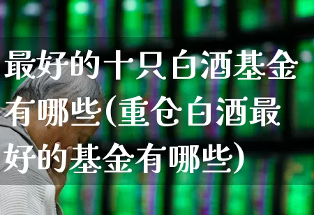 最好的十只白酒基金有哪些(重仓白酒最好的基金有哪些)_https://www.wanyuyiyao.com_创业板_第1张