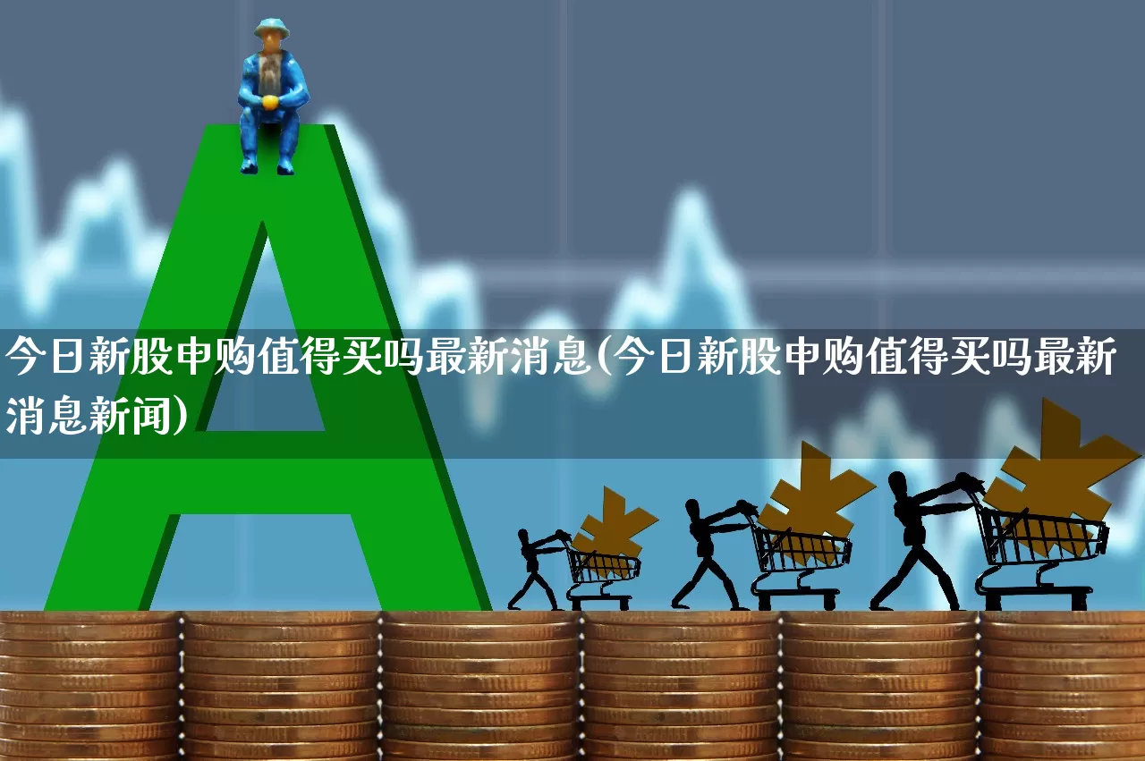 今日新股申购值得买吗最新消息(今日新股申购值得买吗最新消息新闻)_https://www.wanyuyiyao.com_创业板_第1张