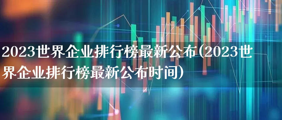 2023世界企业排行榜最新公布(2023世界企业排行榜最新公布时间)_https://www.wanyuyiyao.com_创业板_第1张