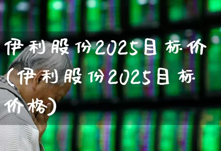 伊利股份2025目标价(伊利股份2025目标价格)_https://www.wanyuyiyao.com_科创板_第1张