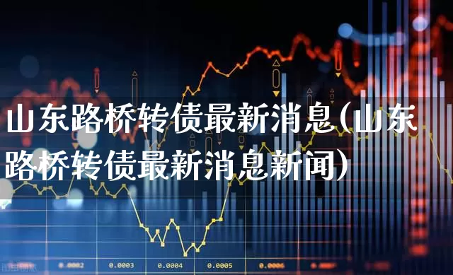 山东路桥转债最新消息(山东路桥转债最新消息新闻)_https://www.wanyuyiyao.com_北交所_第1张