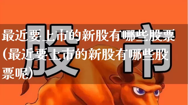 最近要上市的新股有哪些股票(最近要上市的新股有哪些股票呢)_https://www.wanyuyiyao.com_北交所_第1张