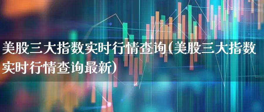 美股三大指数实时行情查询(美股三大指数实时行情查询最新)_https://www.wanyuyiyao.com_创业板_第1张