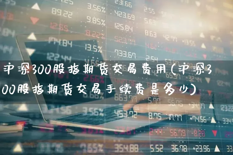 沪深300股指期货交易费用(沪深300股指期货交易手续费是多少)_https://www.wanyuyiyao.com_科创板_第1张