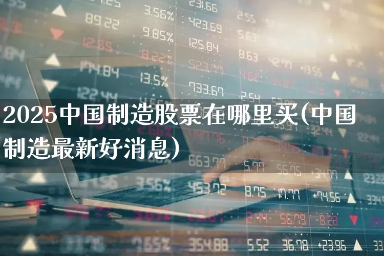2025中国制造股票在哪里买(中国制造最新好消息)_https://www.wanyuyiyao.com_上交所_第1张