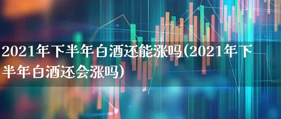 2021年下半年白酒还能涨吗(2021年下半年白酒还会涨吗)_https://www.wanyuyiyao.com_创业板_第1张