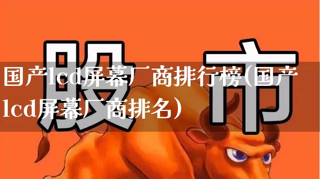 国产lcd屏幕厂商排行榜(国产lcd屏幕厂商排名)_https://www.wanyuyiyao.com_上交所_第1张