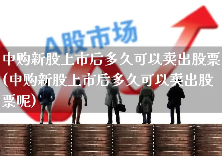申购新股上市后多久可以卖出股票(申购新股上市后多久可以卖出股票呢)_https://www.wanyuyiyao.com_上交所_第1张