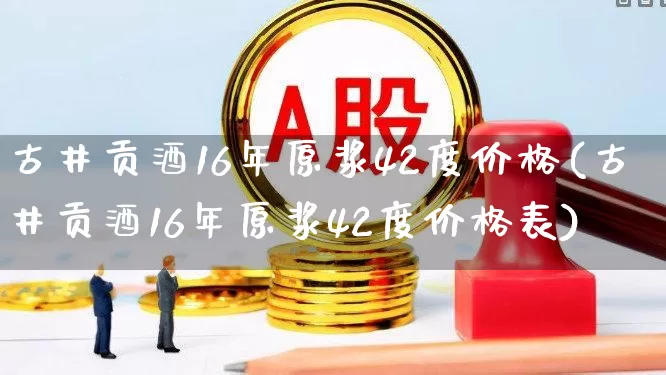 古井贡酒16年原浆42度价格(古井贡酒16年原浆42度价格表)_https://www.wanyuyiyao.com_北交所_第1张
