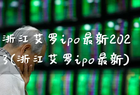 浙江艾罗ipo最新2023(浙江艾罗ipo最新)_https://www.wanyuyiyao.com_深交所_第1张