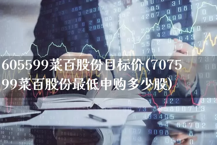 605599菜百股份目标价(707599菜百股份最低申购多少股)_https://www.wanyuyiyao.com_科创板_第1张