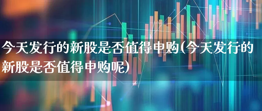 今天发行的新股是否值得申购(今天发行的新股是否值得申购呢)_https://www.wanyuyiyao.com_深交所_第1张