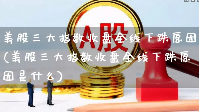 美股三大指数收盘全线下跌原因(美股三大指数收盘全线下跌原因是什么)_https://www.wanyuyiyao.com_创业板_第1张