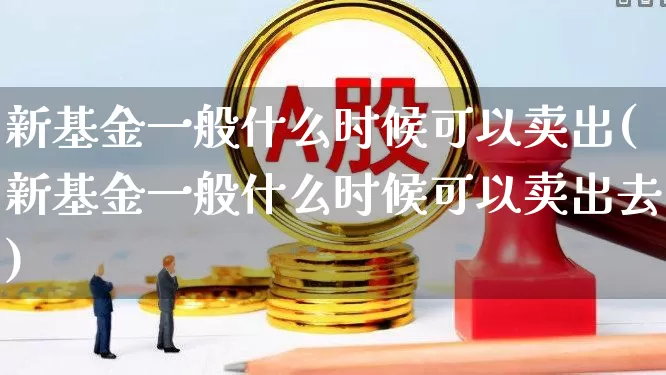 新基金一般什么时候可以卖出(新基金一般什么时候可以卖出去)_https://www.wanyuyiyao.com_北交所_第1张
