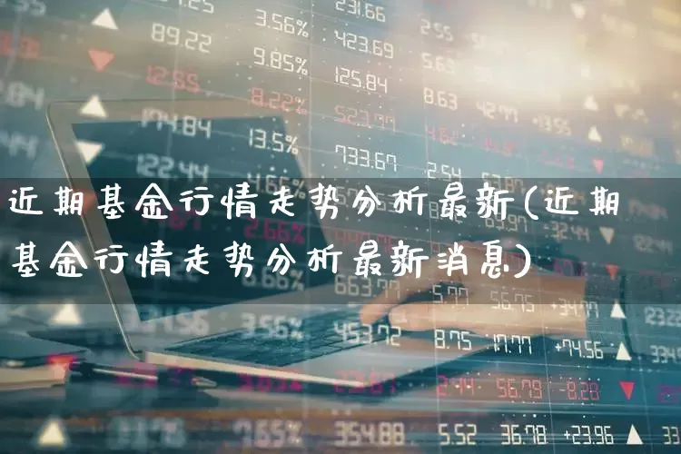近期基金行情走势分析最新(近期基金行情走势分析最新消息)_https://www.wanyuyiyao.com_创业板_第1张